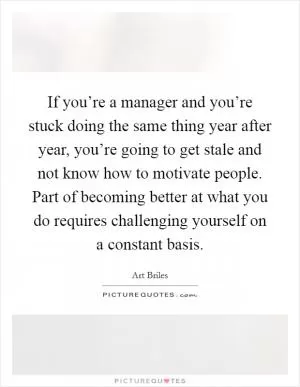 If you’re a manager and you’re stuck doing the same thing year after year, you’re going to get stale and not know how to motivate people. Part of becoming better at what you do requires challenging yourself on a constant basis Picture Quote #1