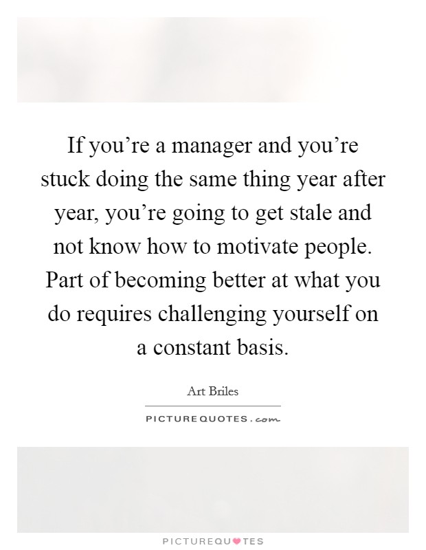 If you're a manager and you're stuck doing the same thing year after year, you're going to get stale and not know how to motivate people. Part of becoming better at what you do requires challenging yourself on a constant basis. Picture Quote #1