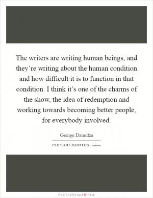 The writers are writing human beings, and they’re writing about the human condition and how difficult it is to function in that condition. I think it’s one of the charms of the show, the idea of redemption and working towards becoming better people, for everybody involved Picture Quote #1