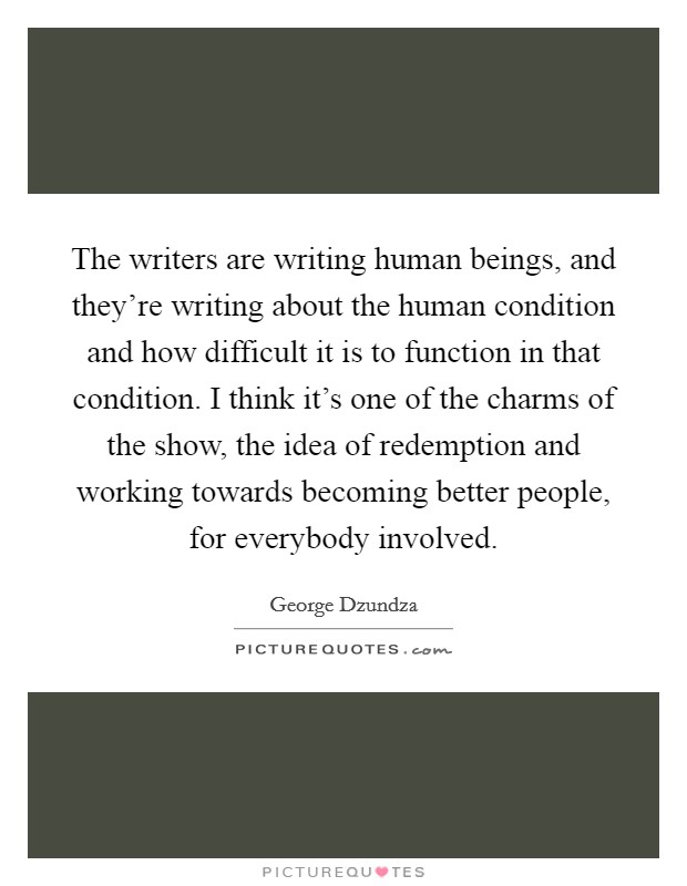 The writers are writing human beings, and they're writing about the human condition and how difficult it is to function in that condition. I think it's one of the charms of the show, the idea of redemption and working towards becoming better people, for everybody involved. Picture Quote #1
