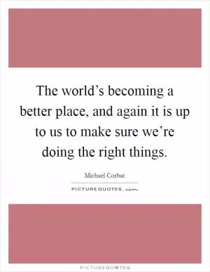 The world’s becoming a better place, and again it is up to us to make sure we’re doing the right things Picture Quote #1