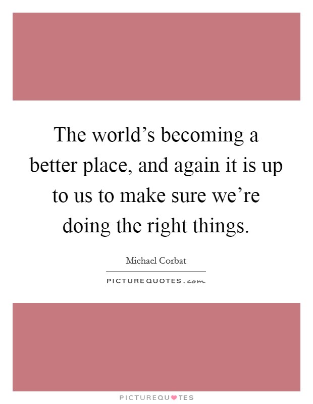 The world's becoming a better place, and again it is up to us to make sure we're doing the right things. Picture Quote #1