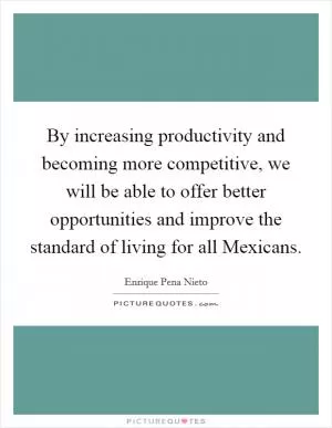 By increasing productivity and becoming more competitive, we will be able to offer better opportunities and improve the standard of living for all Mexicans Picture Quote #1