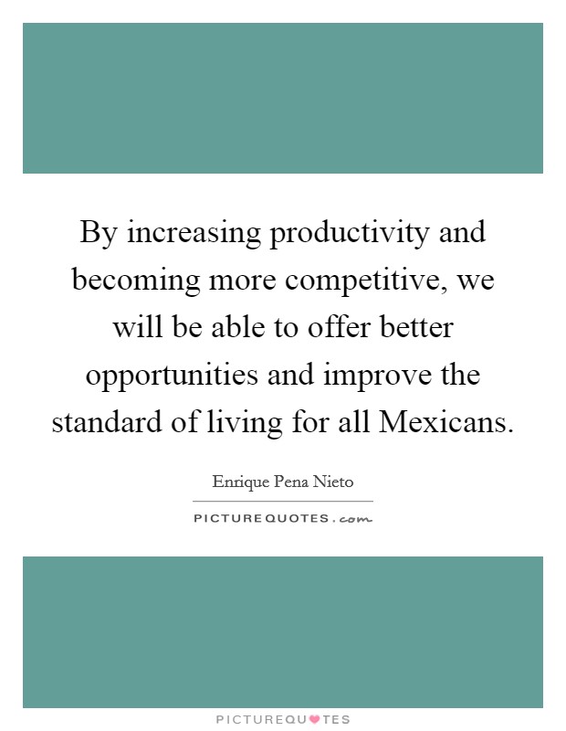 By increasing productivity and becoming more competitive, we will be able to offer better opportunities and improve the standard of living for all Mexicans. Picture Quote #1