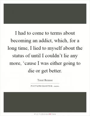 I had to come to terms about becoming an addict, which, for a long time, I lied to myself about the status of until I couldn’t lie any more, ‘cause I was either going to die or get better Picture Quote #1