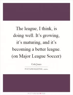 The league, I think, is doing well. It’s growing, it’s maturing, and it’s becoming a better league. (on Major League Soccer) Picture Quote #1