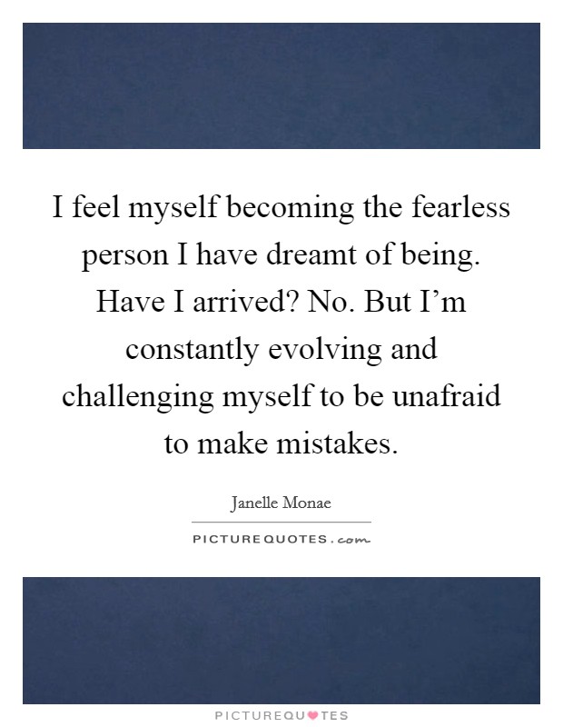 I feel myself becoming the fearless person I have dreamt of being. Have I arrived? No. But I'm constantly evolving and challenging myself to be unafraid to make mistakes. Picture Quote #1