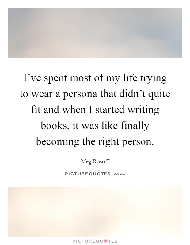 I've spent most of my life trying to wear a persona that didn't quite fit and when I started writing books, it was like finally becoming the right person. Picture Quote #1