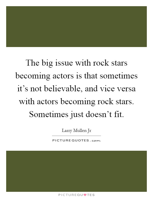 The big issue with rock stars becoming actors is that sometimes it's not believable, and vice versa with actors becoming rock stars. Sometimes just doesn't fit. Picture Quote #1