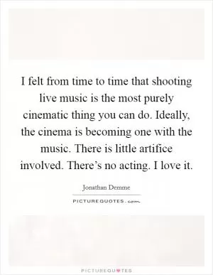 I felt from time to time that shooting live music is the most purely cinematic thing you can do. Ideally, the cinema is becoming one with the music. There is little artifice involved. There’s no acting. I love it Picture Quote #1