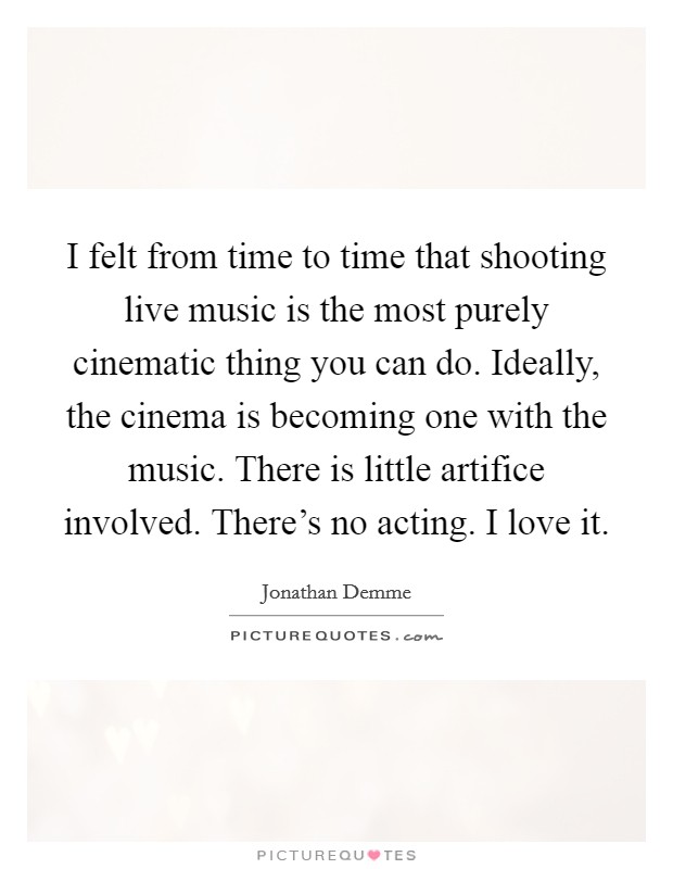 I felt from time to time that shooting live music is the most purely cinematic thing you can do. Ideally, the cinema is becoming one with the music. There is little artifice involved. There's no acting. I love it. Picture Quote #1