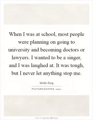 When I was at school, most people were planning on going to university and becoming doctors or lawyers. I wanted to be a singer, and I was laughed at. It was tough, but I never let anything stop me Picture Quote #1