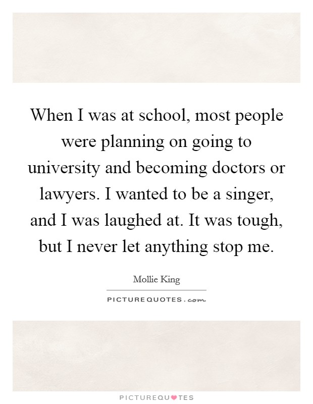 When I was at school, most people were planning on going to university and becoming doctors or lawyers. I wanted to be a singer, and I was laughed at. It was tough, but I never let anything stop me. Picture Quote #1