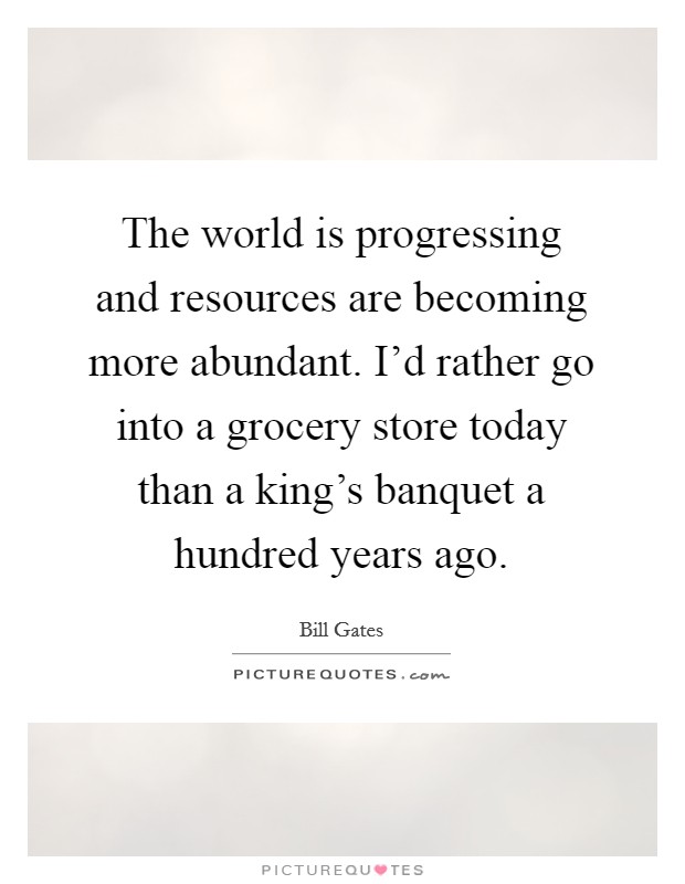The world is progressing and resources are becoming more abundant. I'd rather go into a grocery store today than a king's banquet a hundred years ago. Picture Quote #1