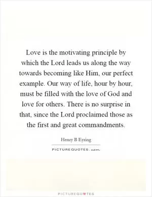 Love is the motivating principle by which the Lord leads us along the way towards becoming like Him, our perfect example. Our way of life, hour by hour, must be filled with the love of God and love for others. There is no surprise in that, since the Lord proclaimed those as the first and great commandments Picture Quote #1