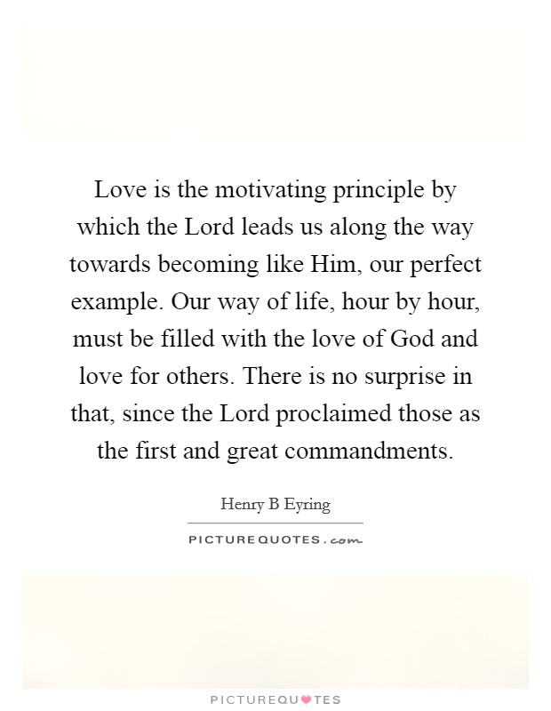 Love is the motivating principle by which the Lord leads us along the way towards becoming like Him, our perfect example. Our way of life, hour by hour, must be filled with the love of God and love for others. There is no surprise in that, since the Lord proclaimed those as the first and great commandments. Picture Quote #1