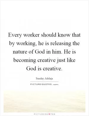 Every worker should know that by working, he is releasing the nature of God in him. He is becoming creative just like God is creative Picture Quote #1