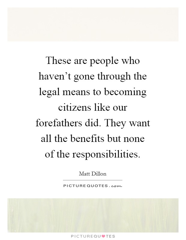 These are people who haven't gone through the legal means to becoming citizens like our forefathers did. They want all the benefits but none of the responsibilities. Picture Quote #1