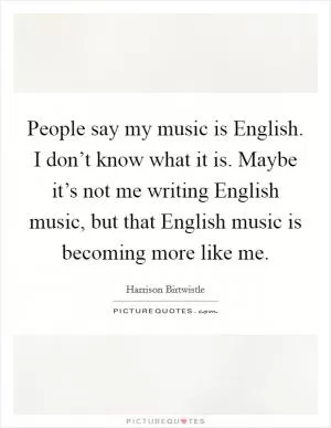 People say my music is English. I don’t know what it is. Maybe it’s not me writing English music, but that English music is becoming more like me Picture Quote #1
