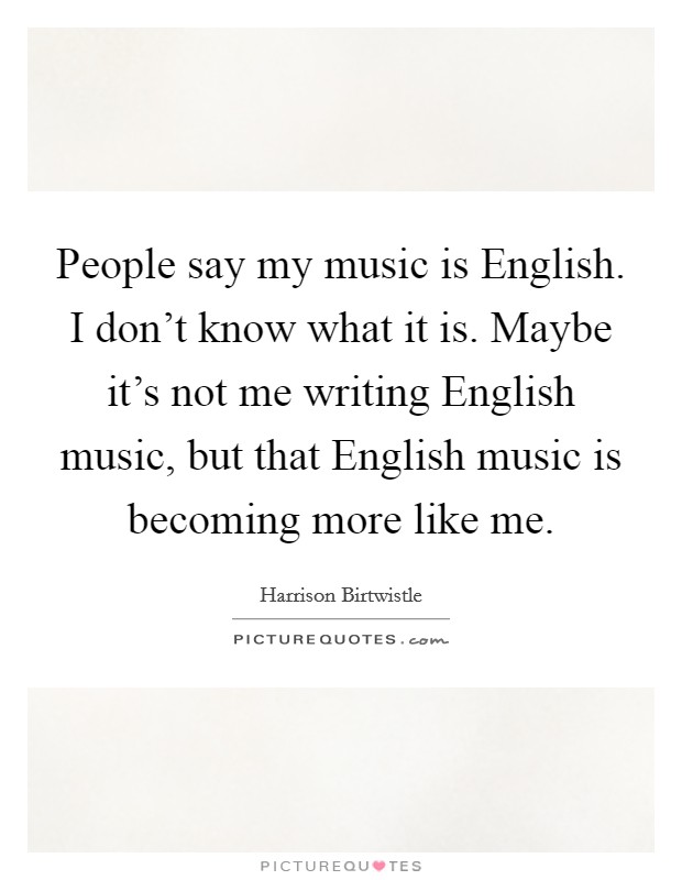 People say my music is English. I don't know what it is. Maybe it's not me writing English music, but that English music is becoming more like me. Picture Quote #1