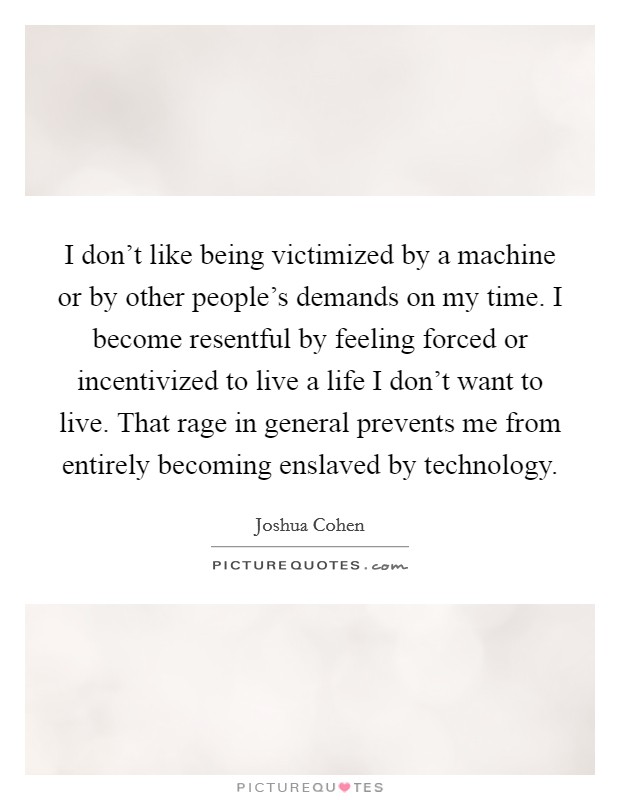 I don't like being victimized by a machine or by other people's demands on my time. I become resentful by feeling forced or incentivized to live a life I don't want to live. That rage in general prevents me from entirely becoming enslaved by technology. Picture Quote #1