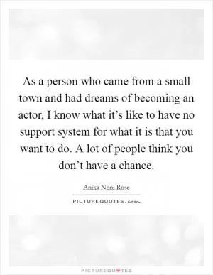 As a person who came from a small town and had dreams of becoming an actor, I know what it’s like to have no support system for what it is that you want to do. A lot of people think you don’t have a chance Picture Quote #1