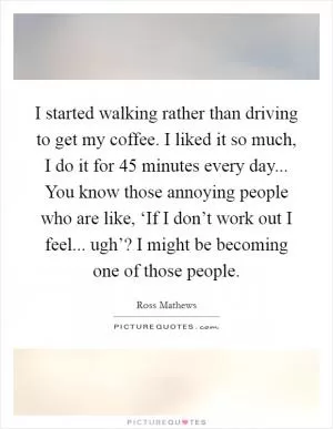 I started walking rather than driving to get my coffee. I liked it so much, I do it for 45 minutes every day... You know those annoying people who are like, ‘If I don’t work out I feel... ugh’? I might be becoming one of those people Picture Quote #1