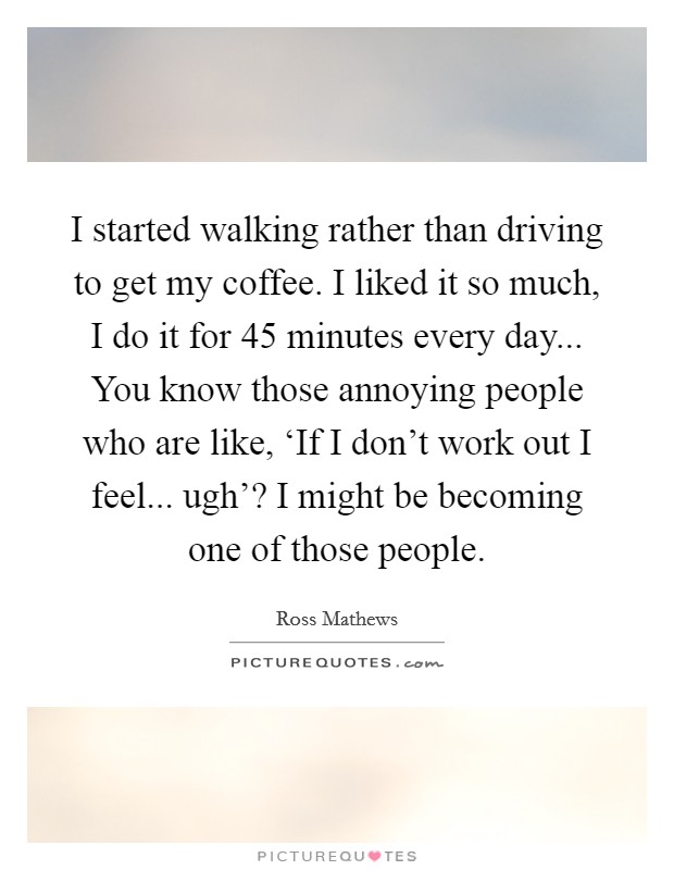 I started walking rather than driving to get my coffee. I liked it so much, I do it for 45 minutes every day... You know those annoying people who are like, ‘If I don't work out I feel... ugh'? I might be becoming one of those people. Picture Quote #1