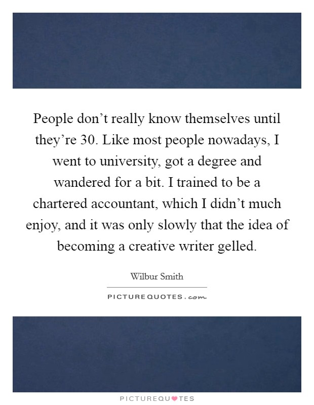 People don't really know themselves until they're 30. Like most people nowadays, I went to university, got a degree and wandered for a bit. I trained to be a chartered accountant, which I didn't much enjoy, and it was only slowly that the idea of becoming a creative writer gelled. Picture Quote #1