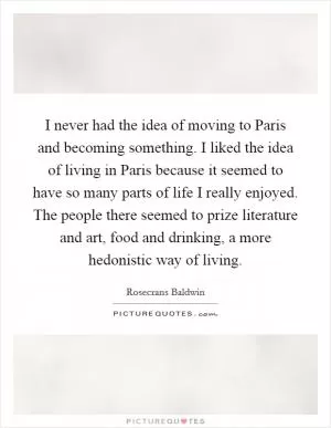 I never had the idea of moving to Paris and becoming something. I liked the idea of living in Paris because it seemed to have so many parts of life I really enjoyed. The people there seemed to prize literature and art, food and drinking, a more hedonistic way of living Picture Quote #1