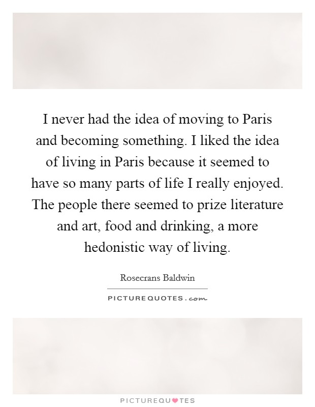 I never had the idea of moving to Paris and becoming something. I liked the idea of living in Paris because it seemed to have so many parts of life I really enjoyed. The people there seemed to prize literature and art, food and drinking, a more hedonistic way of living. Picture Quote #1
