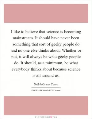 I like to believe that science is becoming mainstream. It should have never been something that sort of geeky people do and no one else thinks about. Whether or not, it will always be what geeky people do. It should, as a minimum, be what everybody thinks about because science is all around us Picture Quote #1