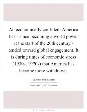An economically confident America has - since becoming a world power at the start of the 20th century - tended toward global engagement. It is during times of economic stress (1930s, 1970s) that America has become more withdrawn Picture Quote #1