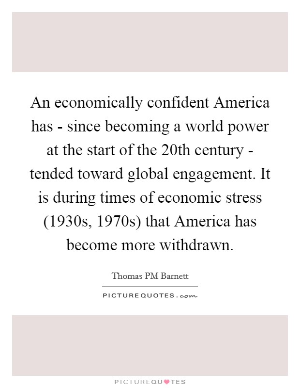 An economically confident America has - since becoming a world power at the start of the 20th century - tended toward global engagement. It is during times of economic stress (1930s, 1970s) that America has become more withdrawn. Picture Quote #1