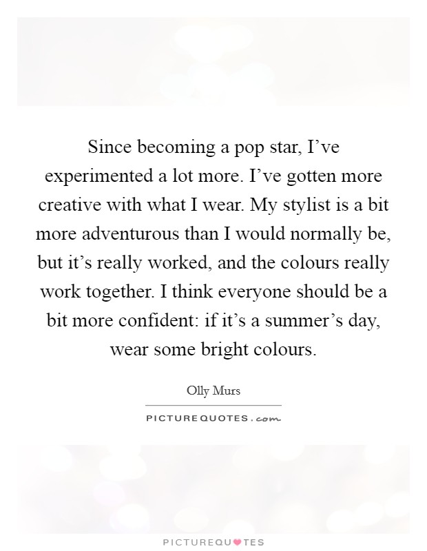 Since becoming a pop star, I've experimented a lot more. I've gotten more creative with what I wear. My stylist is a bit more adventurous than I would normally be, but it's really worked, and the colours really work together. I think everyone should be a bit more confident: if it's a summer's day, wear some bright colours. Picture Quote #1