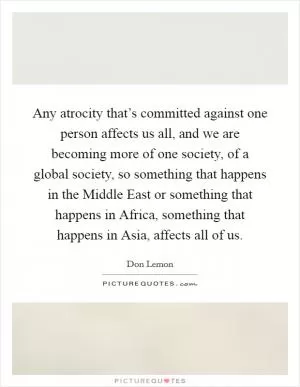 Any atrocity that’s committed against one person affects us all, and we are becoming more of one society, of a global society, so something that happens in the Middle East or something that happens in Africa, something that happens in Asia, affects all of us Picture Quote #1