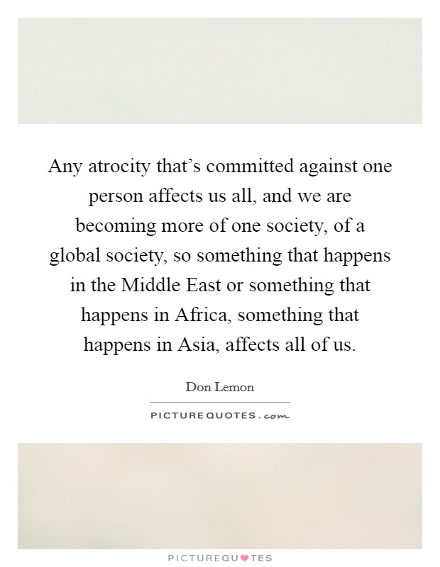 Any atrocity that's committed against one person affects us all, and we are becoming more of one society, of a global society, so something that happens in the Middle East or something that happens in Africa, something that happens in Asia, affects all of us. Picture Quote #1
