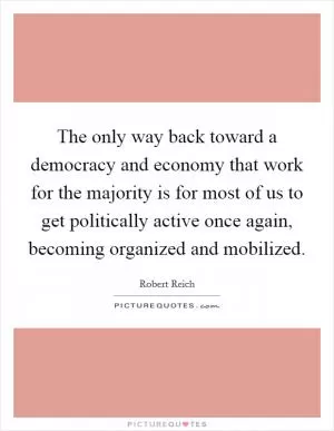 The only way back toward a democracy and economy that work for the majority is for most of us to get politically active once again, becoming organized and mobilized Picture Quote #1
