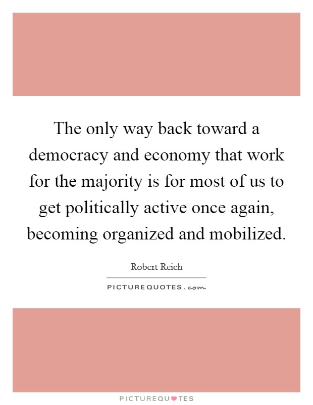 The only way back toward a democracy and economy that work for the majority is for most of us to get politically active once again, becoming organized and mobilized. Picture Quote #1