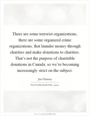 There are some terrorist organizations, there are some organized crime organizations, that launder money through charities and make donations to charities. That’s not the purpose of charitable donations in Canada, so we’re becoming increasingly strict on the subject Picture Quote #1