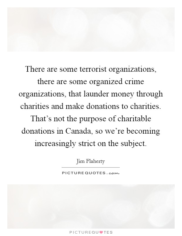 There are some terrorist organizations, there are some organized crime organizations, that launder money through charities and make donations to charities. That's not the purpose of charitable donations in Canada, so we're becoming increasingly strict on the subject. Picture Quote #1