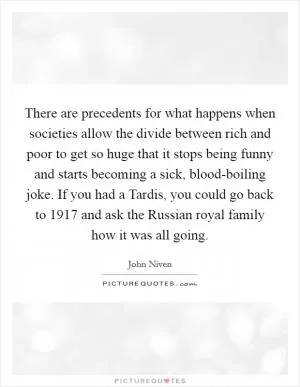 There are precedents for what happens when societies allow the divide between rich and poor to get so huge that it stops being funny and starts becoming a sick, blood-boiling joke. If you had a Tardis, you could go back to 1917 and ask the Russian royal family how it was all going Picture Quote #1