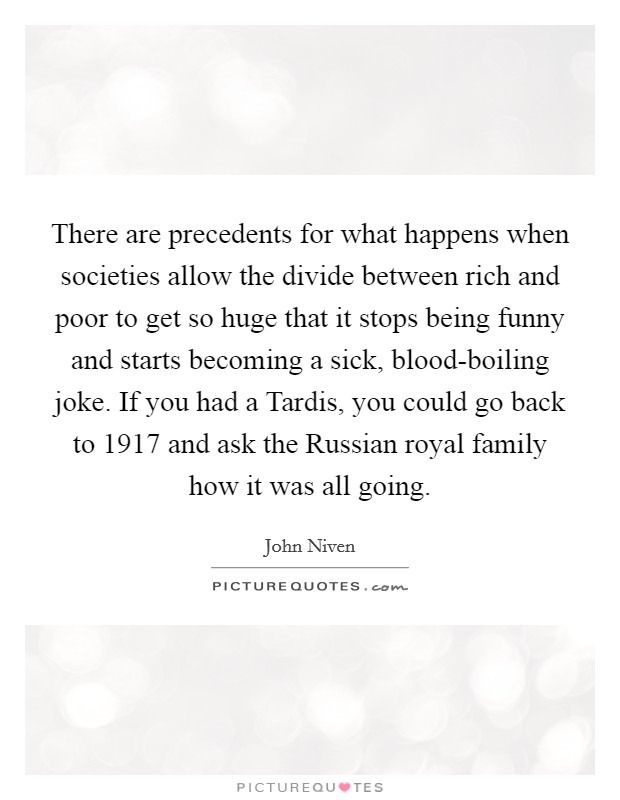 There are precedents for what happens when societies allow the divide between rich and poor to get so huge that it stops being funny and starts becoming a sick, blood-boiling joke. If you had a Tardis, you could go back to 1917 and ask the Russian royal family how it was all going. Picture Quote #1