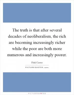 The truth is that after several decades of neoliberalism, the rich are becoming increasingly richer while the poor are both more numerous and increasingly poorer Picture Quote #1
