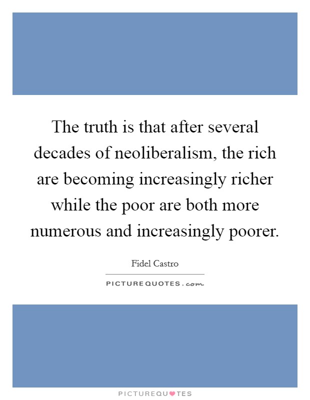 The truth is that after several decades of neoliberalism, the rich are becoming increasingly richer while the poor are both more numerous and increasingly poorer. Picture Quote #1