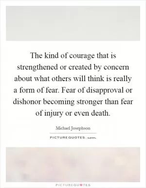 The kind of courage that is strengthened or created by concern about what others will think is really a form of fear. Fear of disapproval or dishonor becoming stronger than fear of injury or even death Picture Quote #1