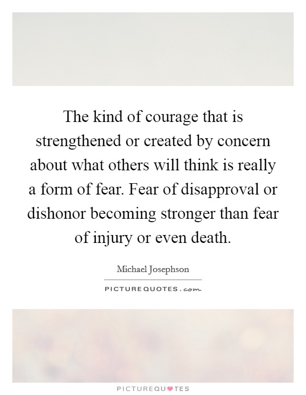 The kind of courage that is strengthened or created by concern about what others will think is really a form of fear. Fear of disapproval or dishonor becoming stronger than fear of injury or even death. Picture Quote #1