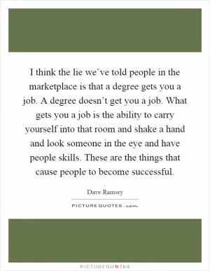 I think the lie we’ve told people in the marketplace is that a degree gets you a job. A degree doesn’t get you a job. What gets you a job is the ability to carry yourself into that room and shake a hand and look someone in the eye and have people skills. These are the things that cause people to become successful Picture Quote #1