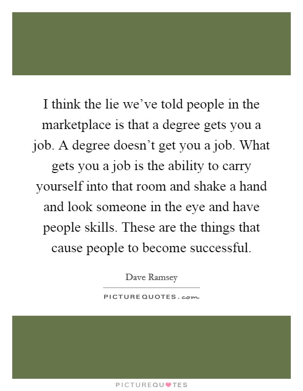 I think the lie we've told people in the marketplace is that a degree gets you a job. A degree doesn't get you a job. What gets you a job is the ability to carry yourself into that room and shake a hand and look someone in the eye and have people skills. These are the things that cause people to become successful. Picture Quote #1