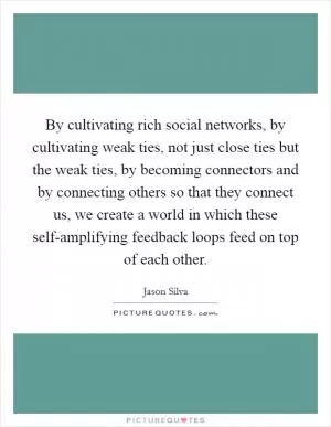 By cultivating rich social networks, by cultivating weak ties, not just close ties but the weak ties, by becoming connectors and by connecting others so that they connect us, we create a world in which these self-amplifying feedback loops feed on top of each other Picture Quote #1